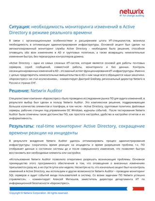 Copyright © Netwrix Corporation. All rights reserved. 
Ситуация: необходимость мониторинга изменений в Active Directory в режиме реального времени 
В связи с организационными особенностями и расширением штата ИТ-специалистов, возникла необходимость в оптимизации администрирования инфраструктуры. Основной акцент был сделан на автоматизированный мониторинг службы Active Directory - необходимо было решение, способное оповещать обо всех изменениях в AD и групповых политиках, а также возвращать нежелательные изменения быстро, без перезагрузки контроллеров домена. 
«Active Directory – одна из самых сложных ИТ-систем, которая является основой для работы почтовых серверов, служб сообщений, совместной работы, мониторинга и баз данных. Контроль несанкционированных изменений в AD – это важный аспект функционирования ИТ-инфраструктуры. Именно с целью предотвратить нежелательные вмешательства в AD к нам чаще всего обращаются наши заказчики. «Аэроэкспресс» не стал исключением», - комментирует Дмитрий Блейзер, региональный директор Netwrix в России и странах СНГ. 
Решение: Netwrix Auditor 
Специалистами компании «Аэроэкспресс» было проведено исследование рынка ПО для аудита изменений, в результате выбор был сделан в пользу Netwrix Auditor. Это комплексное решение, поддерживающее большое количество элементов и платформ, в том числе - Active Directory, групповые политики, файловые серверы, рабочие станции под управлением ОС Windows, журналы событий. После тестирования Netwrix Auditor были отмечены такие достоинства ПО, как простота настройки, удобство в настройке отчетов и их информативность. 
Результаты: real-time мониторинг Active Directory, сокращение времени реакции на инциденты 
В результате внедрения Netwrix Auditor удалось оптимизировать процесс администрирования инфраструктуры: сократилось время реакции на инциденты и время разрешения проблем, т.к. ПО отображает данные о состоянии системы до и после совершенного изменения, что позволяет быстро восстановить все необходимые элементы или настройки. 
«Использование Netwrix Auditor позволило оперативно разрешать возникающие проблемы. Основное преимущество этого программного обеспечения в том, что оповещения о внесенных изменениях присылаются сразу же, а не спустя сутки или неделю. Несмотря на то, что изначально акцент был на контроль изменений в Active Directory, мы используем и другие возможности Netwrix Auditor – проводим мониторинг SQL серверов и аудит событий входа пользователей в систему. Со всеми задачами ПО Netwrix успешно справляется», - комментирует Алексей Митюшов, заместитель директора департамента ИТ по информационной безопасности «Аэроэкспресс».  