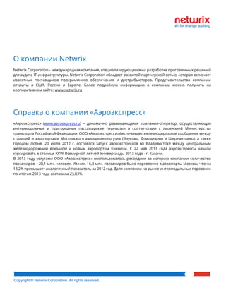 Copyright © Netwrix Corporation. All rights reserved. 
О компании Netwrix 
Netwrix Corporation - международная компания, специализирующаяся на разработке программных решений для аудита IT-инфраструктуры. Netwrix Corporation обладает развитой партнерской сетью, которая включает известных поставщиков программного обеспечения и дистрибьюторов. Представительства компании открыты в США, России и Европе. Более подробную информацию о компании можно получить на корпоративном сайте: www.netwrix.ru 
Справка о компании «Аэроэкспресс» 
«Аэроэкспресс» (www.aeroexpress.ru) – динамично развивающаяся компания-оператор, осуществляющая интермодальные и пригородные пассажирские перевозки в соответствии с лицензией Министерства транспорта Российской Федерации. ООО «Аэроэкспресс» обеспечивает железнодорожное сообщение между столицей и аэропортами Московского авиационного узла (Внуково, Домодедово и Шереметьево), а также городом Лобня. 20 июля 2012 г. состоялся запуск аэроэкспрессов во Владивостоке между центральным железнодорожным вокзалом и новым аэропортом Кневичи. С 22 мая 2013 года аэроэкспрессы начали курсировать в столице XXVII Всемирной летней Универсиады 2013 года - г. Казани. 
В 2013 году услугами ООО «Аэроэкспресс» воспользовалось рекордное за историю компании количество пассажиров – 20,1 млн. человек. Из них, 16,8 млн. пассажиров было перевезено в аэропорты Москвы, что на 13,2% превышает аналогичный показатель за 2012 год. Доля компании на рынке интермодальных перевозок по итогам 2013 года составила 23,83%. 