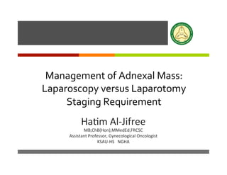 ì
	
  
Management	
  of	
  Adnexal	
  Mass:	
  
Laparoscopy	
  versus	
  Laparotomy	
  
Staging	
  Requirement	
  
Ha#m	
  Al-­‐Jifree	
  
MB;ChB(Hon),MMedEd,FRCSC	
  
Assistant	
  Professor,	
  Gynecological	
  Oncologist	
  
KSAU-­‐HS	
  	
  	
  NGHA	
  
 