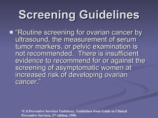 Screening Guidelines “Routine screening for ovarian cancer by ultrasound, the measurement of serum tumor markers, or pelvic examination is not recommended.  There is insufficient evidence to recommend for or against the screening of asymptomatic women at increased risk of developing ovarian cancer.”  U.S.Preventive Services Taskforce,  Guidelines from Guide to Clinical Preventive Services, 2 nd  edition, 1996 
