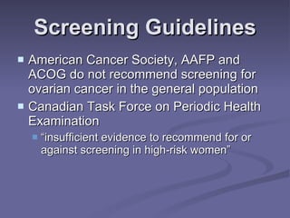Screening Guidelines American Cancer Society, AAFP and ACOG do not recommend screening for ovarian cancer in the general population Canadian Task Force on Periodic Health Examination  “insufficient evidence to recommend for or against screening in high-risk women” 