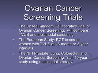 Ovarian Cancer Screening Trials The United Kingdom Collaborative Trial of Ovarian Cancer Screening:  will compare TVUS and multimodal screening The European Study: RCT to screen women with TVUS at 18-month or 3-year intervals The NIH Prostate, Lung, Colorectal, and Ovarian Cancer Screening Trial: 10-year study using multimodal strategy 