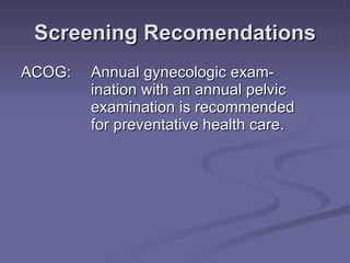 Screening Recomendations ACOG:  Annual gynecologic exam- ination with an annual pelvic  examination is recommended  for preventative health care. 