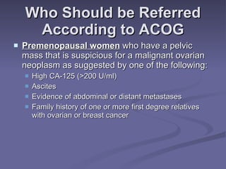 Who Should be Referred According to ACOG Premenopausal women  who have a pelvic mass that is suspicious for a malignant ovarian neoplasm as suggested by one of the following: High CA-125 (>200 U/ml) Ascites  Evidence of abdominal or distant metastases Family history of one or more first degree relatives with ovarian or breast cancer 