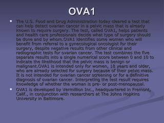 OVA1 The U.S. Food and Drug Administration today cleared a test that can help detect ovarian cancer in a pelvic mass that is already known to require surgery. The test, called OVA1, helps patients and health care professionals decide what type of surgery should be done and by whom.OVA1 identifies some women who will benefit from referral to a gynecological oncologist for their surgery, despite negative results from other clinical and radiographic tests for ovarian cancer. The test combines the five separate results into a single numerical score between 0 and 10 to indicate the likelihood that the pelvic mass is benign or malignant.OVA1 is intended only for women, 18 years and older, who are already selected for surgery because of their pelvic mass. It is not intended for ovarian cancer screening or for a definitive diagnosis of ovarian cancer. Interpreting the test result requires knowledge of whether the woman is pre- or post-menopausal. OVA1 is developed by Vermillion Inc., headquartered in Fremont, Calif., in conjunction with researchers at The Johns Hopkins University in Baltimore. 