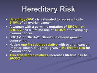 Hereditary Risk Hereditary OV- Ca is estimated to represent only  5-10%  of all ovarian cancer A woman with a germline mutation of  BRCA-1 or BRCA-2  has a lifetime risk of  15-45%  of developing ovarian cancer BRCA-1 or BRCA-2:  Should be offered genetic counseling. Having  one first degree relative  with ovarian cancer (mother, sister, daughter) gives a  5% lifetime risk  for ovarian cance Two first degree relatives  increases lifetime risk to  20-30% 