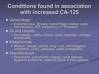 Conditions found in association with increased CA-125 Gynecologic Endometriosis, fibroids, hemorrhagic ovarian cysts, menstruation, PID, pregnancy (1 st  trimester) GI and Hepatic Pancreatitis, colitis, chronic active hepatitis, cirrhosis, diverticulitis Malignancies Bladder, breast, uterine, lung, liver, non-hodgkins lymphoma, ovary, pancreas, colon (metastatic) Miscellaneous Pericarditis, polyarteritis nodosa, renal disease, Sjogrens syndrome, systemic lupus erythematosus 