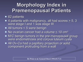 Morphology Index in Premenopausal Patients 62 patients  4 patients with malignancy, all had scores  >  5, 3 were stage I and 1 was stage III All tumors < 5 were benign No ovarian cancer had a volume  <  10 cm 3 M/C benign tumors in the pre-menopausal group were endometriosis and corpus luteum cysts All Ov-Ca had a papillary projection or solid component protruding from a wall De Priest et al. Gynecol Oncol 1993;51:7-11 