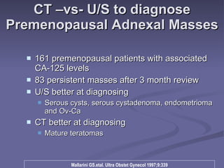 CT –vs- U/S to diagnose Premenopausal Adnexal Masses 161 premenopausal patients with associated CA-125 levels 83 persistent masses after 3 month review U/S better at diagnosing  Serous cysts, serous cystadenoma, endometrioma and Ov-Ca CT better at diagnosing Mature teratomas Mallarini GS.etal. Ultra Obstet Gynecol 1997;9:339 