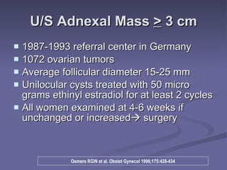 U/S Adnexal Mass  >  3 cm 1987-1993 referral center in Germany 1072 ovarian tumors Average follicular diameter 15-25 mm Unilocular cysts treated with 50 micro grams ethinyl estradiol for at least 2 cycles All women examined at 4-6 weeks if unchanged or increased   surgery Osmers RGW et al. Obstet Gynecol 1996;175:428-434 