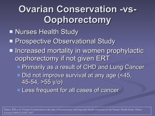 Ovarian Conservation -vs- Oophorectomy Nurses Health Study Prospective Observational Study Increased mortality in women prophylactic oophorectomy if not given ERT Primarily as a result of CHD and Lung Cancer Did not improve survival at any age (<45, 45-54, >55 y/o) Less frequent for all cases of cancer Parker, WH et al. Ovarian Conservation at the time of hysterectomy and long term Health Outcomes in the Nurses’ Health Study. Obstet Gynecol 2009;113:1027-1037  
