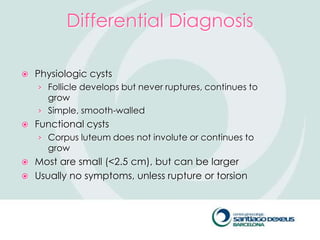 Differential Diagnosis

   Physiologic cysts
    › Follicle develops but never ruptures, continues to
      grow
    › Simple, smooth-walled
   Functional cysts
    › Corpus luteum does not involute or continues to
      grow
 Most are small (<2.5 cm), but can be larger
 Usually no symptoms, unless rupture or torsion
 