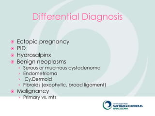 Differential Diagnosis

   Ectopic pregnancy
   PID
   Hydrosalpinx
   Benign neoplasms
    ›   Serous or mucinous cystadenoma
    ›   Endometrioma
    ›    Cy.Dermoid
    ›   Fibroids (exophytic, broad ligament)
   Malignancy
    › Primary vs. mts
 