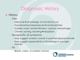 Diagnosis: History
   History
    › Pain
       Midcycle physiologic or functional cyst
       Dysmenorrhea/dyspareunia endometriosis
       Sudden onset, severetorsion, rupture, hemorrhage
       Chronic aching, bloatingneoplasm
    › Nonspecific GI symptoms
       May suggest ovarian cancer in postmenopausal female
       May suggest appendicitis or GI etiology in younger
        women
    › FH
       Breast, colon, or ovarian cancer
 