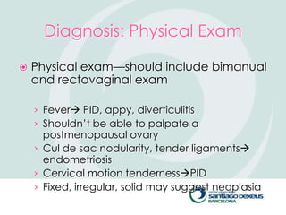 Diagnosis: Physical Exam

   Physical exam—should include bimanual
    and rectovaginal exam

    › Fever PID, appy, diverticulitis
    › Shouldn’t be able to palpate a
      postmenopausal ovary
    › Cul de sac nodularity, tender ligaments
      endometriosis
    › Cervical motion tendernessPID
    › Fixed, irregular, solid may suggest neoplasia
 