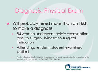 Diagnosis: Physical Exam

       Will probably need more than an H&P
        to make a diagnosis
    ›    84 women underwent pelvic examination
         prior to surgery, blinded to surgical
         indication
    ›    Attending, resident, student examined
         patient
    ›    Padilla L, Radosevich D, Milad M. Limitations of the pelvic examination for evaluation of the
         female pelvic organs . Int J of Gyn 2005; 88 (1): 84 – 88.
 