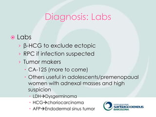 Diagnosis: Labs

   Labs
    › β-HCG to exclude ectopic
    › RPC if infection suspected
    › Tumor makers
       CA-125 (more to come)
       Others useful in adolescents/premenopaual
        women with adnexal masses and high
        suspicion
         LDHDysgerminoma
         HCGchoriocarcinoma
         AFPEndodermal sinus tumor
 