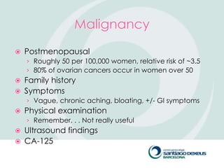 Malignancy
   Postmenopausal
    › Roughly 50 per 100,000 women, relative risk of ~3.5
    › 80% of ovarian cancers occur in women over 50
   Family history
   Symptoms
    › Vague, chronic aching, bloating, +/- GI symptoms
   Physical examination
    › Remember. . . Not really useful
   Ultrasound findings
   CA-125
 