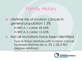 Family History

       Lifetime risk of ovarian cancer in
        general population 1.5%
    ›     In BRCA 1 carrier 45-55%
    ›     In BRCA 2 carrier 15-25%
       Not all mutations have been identified
    ›     Two to three relatives with ovarian cancer
          increases lifetime risk to 5% (15% if first
          degree relatives)
    ›     Carlson KJ; Skates SJ; Singer DE. Screening for ovarian cancer. Ann Intern Med 1994 Jul 15;121(2):124-32.
 