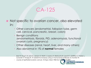 CA-125
   Not specific to ovarian cancer, also elevated
    in:
       Other cancers (endometrial, fallopian tube, germ
        cell, cervical, pancreatic, breast, colon)
       Benign conditions
        (endometriosis, fibroids, PID, adenomyosis, functional
        ovarian cysts, pregnancy)
       Other diseases (renal, heart, liver, and many others)
       Also abnormal in 1% of normal females

         Bast R; Klug T; St John E; Jenison E; Niloff J; Lazarus H; Berkowitz R; Leavitt T; Griffiths C; Parker L;
          Zurawski V; Knapp R. A radioimmunoassay using a monoclonal antibody to monitor th
         course of epithelial ovarian cancer. N Engl J Med 1983 Oct 13;309(15):883
 