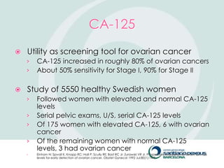 CA-125
   Utility as screening tool for ovarian cancer
    ›   CA-125 increased in roughly 80% of ovarian cancers
    ›   About 50% sensitivity for Stage I, 90% for Stage II

   Study of 5550 healthy Swedish women
    ›   Followed women with elevated and normal CA-125
        levels
    ›   Serial pelvic exams, U/S, serial CA-125 levels
    ›   Of 175 women with elevated CA-125, 6 with ovarian
        cancer
    ›   Of the remaining women with normal CA-125
        levels, 3 had ovarian cancer
    ›   Einhorn N; Sjovall K; Knapp RC; Hall P; Scully RE; Bast RC Jr; Zurawski VR Jr. Prospective evaluation of serum CA 125
        levels for early detection of ovarian cancer. Obstet Gynecol 1992 Jul;80(1):14-8.
 
