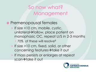 So now what?
                 Management
   Premenopausal females
    › If size <10 cm, mobile, cystic,
      unilateralfollow, place patient on
      monophasic OC, repeat U/S in 2-3 months
       70% of these will resolve8
    › If size >10 cm, fixed, solid, or other
      concerning featurestake it out
    › If mass persists or enlarges at repeat
      scantake it out
 