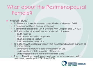 What about the Postmenopausal
 Female?
   Modesitt study9
    ›   15,106 asymptomatic women over 50 who underwent TVUS
    ›   If no abnormalitiesannual screening
    ›   If abnormalrepeat U/S in 4-6 weeks with Doppler and CA-125
    ›   18% with unilocular ovarian cysts <10 cm in diameter
           69.4% resolved
           5.8% developed solid component
           16.5% developed septum
           6.8% persisted as unilocular
    › 10 patients with unilocular lesion who developed ovarian cancer, all
        of whom either:
         developed a septum or solid component on U/S,
         underwent complete resolution of the cyst,
         or developed cancer in the contralateral ovary
    › Thus. . . The risk of developing ovarian cancer in a woman with a
        unilocular, small cyst is VERY low (0.1%)
 