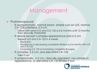 Management
   Postmenopausal
     › If asymptomatic, normal exam, simple cyst on U/S, normal
       CA-125,unilateral, ≤ 5 cm
        follow with serial U/S and CA-125 q 3-6 months until 12 months,
         then annually thereafter
    › If above except complex appearance and ≤ 5 cm
        Repeat U/S and CA-125 in 4 weeks
          Resolution
          Persistence or decreasing complexityfollow q 3-6 months with U/S
           and CA-125
          Increasing CA-125 or increasing complexitysurgery
    › If complex, ≤ 5 cm, and elevated CA-125
        Take it out
    › If symptomatic, ≥ 5 cm, clinically apparent, non-simple in
      appearance, or elevated CA-125take it out.
 