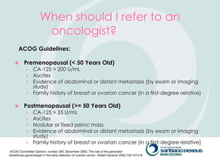 When should I refer to an
                       oncologist?
       ACOG Guidelines:

          Premenopausal (< 50 Years Old)
            › CA-125 > 200 U/mL
            › Ascites
            › Evidence of abdominal or distant metastasis (by exam or imaging
              study)
            › Family history of breast or ovarian cancer (in a first-degree relative)

          Postmenopausal (>= 50 Years Old)
            › CA-125 > 35 U/mL
            › Ascites
            › Nodular or fixed pelvic mass
            › Evidence of abdominal or distant metastasis (by exam or imaging
              study)
            › Family history of breast or ovarian cancer (in a first-degree relative)
 ACOG Committee Opinion: number 280, December 2002. The role of the generalist
obstetrician-gynecologist in the early detection of ovarian cancer. Obstet Gynecol 2002;100:1413–6
 