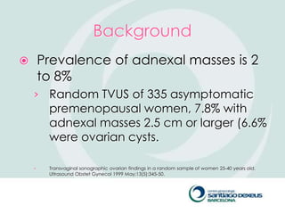 Background
       Prevalence of adnexal masses is 2
        to 8%
    › Random TVUS of 335 asymptomatic
         premenopausal women, 7.8% with
         adnexal masses 2.5 cm or larger (6.6%
         were ovarian cysts.

    ›    Transvaginal sonographic ovarian findings in a random sample of women 25-40 years old.
         Ultrasound Obstet Gynecol 1999 May;13(5):345-50.
 