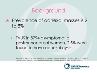 Background
       Prevalence of adnexal masses is 2
        to 8%

    › TVUS in 8794 asymptomatic
         postmenopausal women, 2.5% were
         found to have adnexal cysts

    ›    Alcazar JL; Jurado M. Natural history of sonographically detected simple unilocular adnexal
         cysts in asymptomatic postmenopausal women. Gynecol Oncol 2004 Mar;92(3):965-9.
 