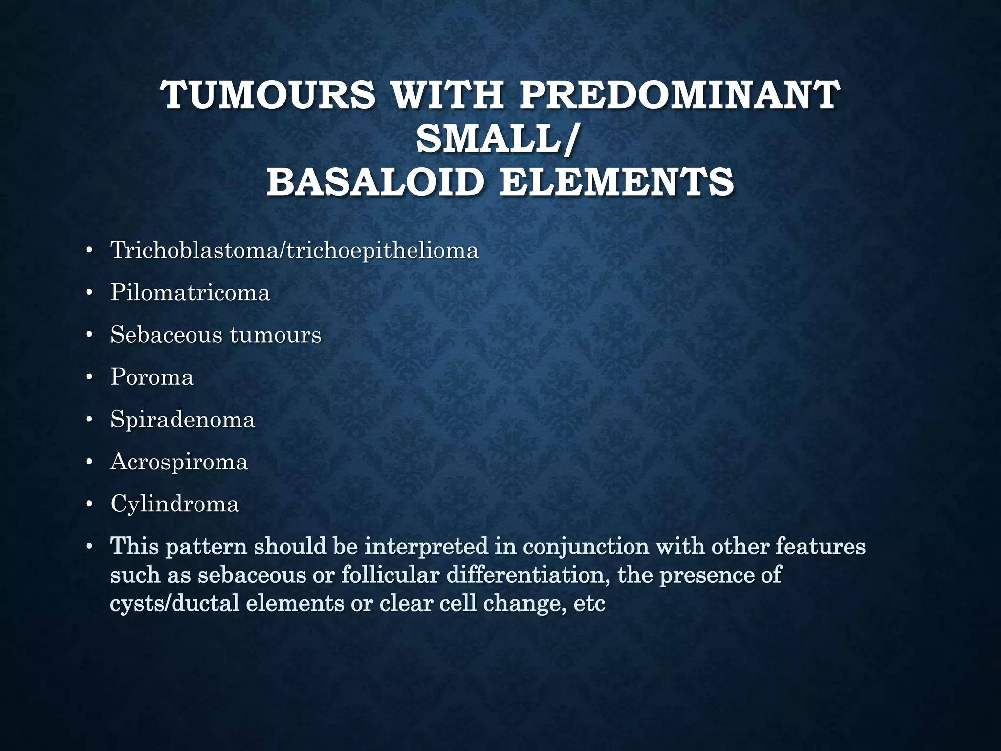 TUMOURS WITH PREDOMINANT
SMALL/
BASALOID ELEMENTS
• Trichoblastoma/trichoepithelioma
• Pilomatricoma
• Sebaceous tumours
• Poroma
• Spiradenoma
• Acrospiroma
• Cylindroma
• This pattern should be interpreted in conjunction with other features
such as sebaceous or follicular differentiation, the presence of
cysts/ductal elements or clear cell change, etc
 