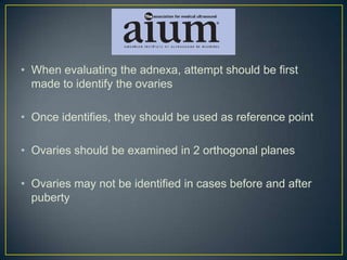 • When evaluating the adnexa, attempt should be first
  made to identify the ovaries

• Once identifies, they should be used as reference point

• Ovaries should be examined in 2 orthogonal planes

• Ovaries may not be identified in cases before and after
  puberty
 