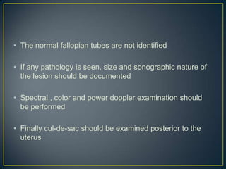 • The normal fallopian tubes are not identified

• If any pathology is seen, size and sonographic nature of
  the lesion should be documented

• Spectral , color and power doppler examination should
  be performed

• Finally cul-de-sac should be examined posterior to the
  uterus
 