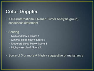 • IOTA (International Ovarian Tumor Analysis group)
  consensus statement

• Scoring
  •   No blood flow Score 1
  •   Minimal blood flow Score 2
  •   Moderate blood flow Score 3
  •   Highly vascular Score 4


• Score of 3 or more Highly suggestive of malignancy
 