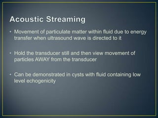 • Movement of particulate matter within fluid due to energy
  transfer when ultrasound wave is directed to it

• Hold the transducer still and then view movement of
  particles AWAY from the transducer

• Can be demonstrated in cysts with fluid containing low
  level echogenicity
 