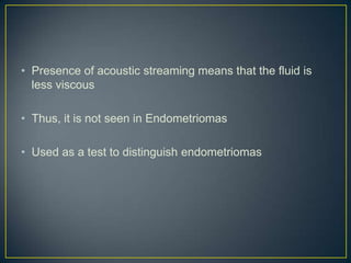 • Presence of acoustic streaming means that the fluid is
  less viscous

• Thus, it is not seen in Endometriomas

• Used as a test to distinguish endometriomas
 