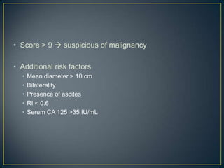 • Score > 9  suspicious of malignancy

• Additional risk factors
  •   Mean diameter > 10 cm
  •   Bilaterality
  •   Presence of ascites
  •   RI < 0.6
  •   Serum CA 125 >35 IU/mL
 