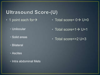 • 1 point each for        • Total score= 0 U=0

  • Unilocular             • Total score=1 U=1

  • Solid areas
                           • Total score=>2 U=3
  • Bilateral

  • Ascites

  • Intra abdominal Mets
 