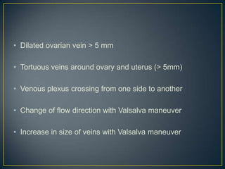 • Dilated ovarian vein > 5 mm

• Tortuous veins around ovary and uterus (> 5mm)

• Venous plexus crossing from one side to another

• Change of flow direction with Valsalva maneuver

• Increase in size of veins with Valsalva maneuver
 