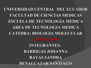 UNIVERSIDAD CENTRAL DEL ECUADOR
  FACULTAD DE CIENCIAS MEDICAS
 ESCUELA DE TECNOLOGIA MEDICA
   AREA DE TECNOLOGIA MEDICA
  CATEDRA: BIOLOGIA MOLECULAR
            TEMA: ADN
          INTEGRANTES:
        BARRIGAS JOHANNA
          BAYAS SANDRA
      BENALCAZAR SANTIAGO
 