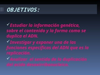 OBJETIVOS:
Estudiar la información genética,
sobre el contenido y la forma como se
duplica el ADN.
Investigar y exponer una de las
funciones específicas del ADN que es la
replicación.
Analizar el sentido de la duplicación
del acido desoxirribonucleico.
 