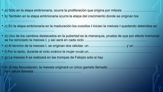 • a) Sólo en la etapa embrionaria, ocurre la proliferación que origina por mitosis …………………………
• b) También en la etapa embrionaria ocurre la etapa del crecimiento donde se originan los
………………………
• c) En la etapa embrionaria en la maduración los ovocitos I inician la meiosis I quedando detenidos en
……………………………………..
• d) Uno de los cambios destacados en la pubertad es la menarquia, prueba de que por efecto hormonal
se ha reiniciado la meiosis I, y así será en cada ciclo ……………………………………………….
• e) Al término de la meiosis I, se originan dos células: un…………………………… y un……………………
• f) Por lo tanto, durante el ciclo ovárico la mujer ovula un…………………………………………………
• g) La meiosis II se realizará en las trompas de Falopio solo si hay
………………………………………………
• h) Si hay fecundación, la meiosis originará un único gameto llamado ……………………………………. Y
otra célula llamada …………………………………………….
 