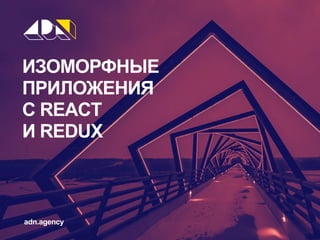 ИЗОМОРФНЫЕ
ПРИЛОЖЕНИЯ
С REACT
И REDUX
adn.agency
 