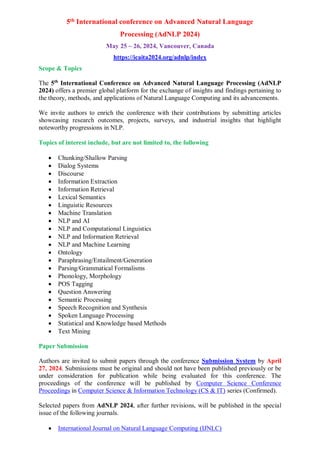 5th International conference on Advanced Natural Language
Processing (AdNLP 2024)
May 25 ~ 26, 2024, Vancouver, Canada
https://icaita2024.org/adnlp/index
Scope & Topics
The 5th
International Conference on Advanced Natural Language Processing (AdNLP
2024) offers a premier global platform for the exchange of insights and findings pertaining to
the theory, methods, and applications of Natural Language Computing and its advancements.
We invite authors to enrich the conference with their contributions by submitting articles
showcasing research outcomes, projects, surveys, and industrial insights that highlight
noteworthy progressions in NLP.
Topics of interest include, but are not limited to, the following
 Chunking/Shallow Parsing
 Dialog Systems
 Discourse
 Information Extraction
 Information Retrieval
 Lexical Semantics
 Linguistic Resources
 Machine Translation
 NLP and AI
 NLP and Computational Linguistics
 NLP and Information Retrieval
 NLP and Machine Learning
 Ontology
 Paraphrasing/Entailment/Generation
 Parsing/Grammatical Formalisms
 Phonology, Morphology
 POS Tagging
 Question Answering
 Semantic Processing
 Speech Recognition and Synthesis
 Spoken Language Processing
 Statistical and Knowledge based Methods
 Text Mining
Paper Submission
Authors are invited to submit papers through the conference Submission System by April
27, 2024. Submissions must be original and should not have been published previously or be
under consideration for publication while being evaluated for this conference. The
proceedings of the conference will be published by Computer Science Conference
Proceedings in Computer Science & Information Technology (CS & IT) series (Confirmed).
Selected papers from AdNLP 2024, after further revisions, will be published in the special
issue of the following journals.
 International Journal on Natural Language Computing (IJNLC)
 
