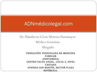 Dr. Humberto César Moreno Fuenmayor Médico Genetista Abogado ADNmédicolegal.com FUNDACIÓN VENEZOLANA DE MEDICINA FAMILIAR (FUNVEMEFA) CENTRO SALTO ANGEL, LOCAL 6, NIVEL CASCADA AVENIDA SAN MARTÍN, SECTOR PLAZA REPÚBLICA. MARACAIBO, VENEZUELA 