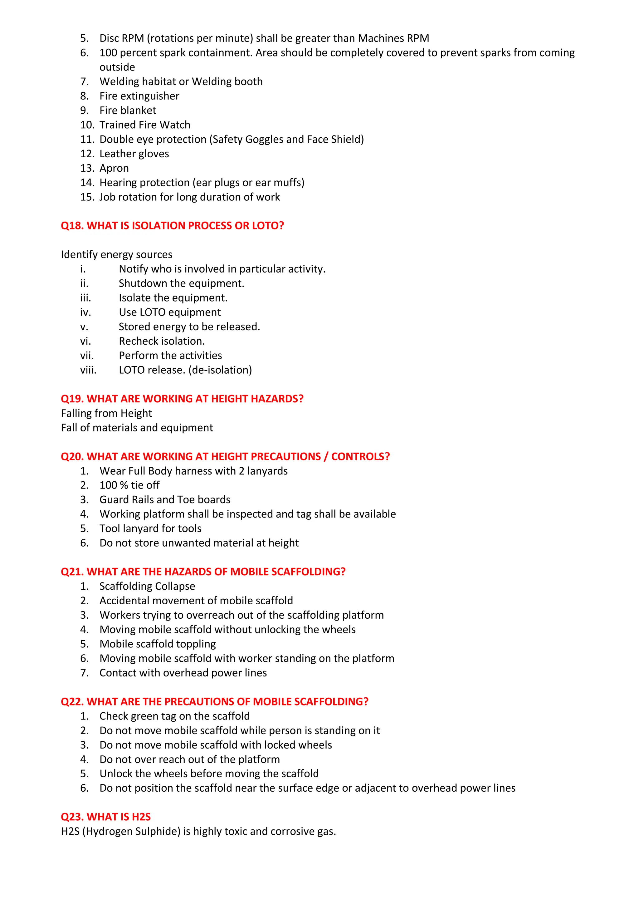 5. Disc RPM (rotations per minute) shall be greater than Machines RPM
6. 100 percent spark containment. Area should be completely covered to prevent sparks from coming
outside
7. Welding habitat or Welding booth
8. Fire extinguisher
9. Fire blanket
10. Trained Fire Watch
11. Double eye protection (Safety Goggles and Face Shield)
12. Leather gloves
13. Apron
14. Hearing protection (ear plugs or ear muffs)
15. Job rotation for long duration of work
Q18. WHAT IS ISOLATION PROCESS OR LOTO?
Identify energy sources
i. Notify who is involved in particular activity.
ii. Shutdown the equipment.
iii. Isolate the equipment.
iv. Use LOTO equipment
v. Stored energy to be released.
vi. Recheck isolation.
vii. Perform the activities
viii. LOTO release. (de-isolation)
Q19. WHAT ARE WORKING AT HEIGHT HAZARDS?
Falling from Height
Fall of materials and equipment
Q20. WHAT ARE WORKING AT HEIGHT PRECAUTIONS / CONTROLS?
1. Wear Full Body harness with 2 lanyards
2. 100 % tie off
3. Guard Rails and Toe boards
4. Working platform shall be inspected and tag shall be available
5. Tool lanyard for tools
6. Do not store unwanted material at height
Q21. WHAT ARE THE HAZARDS OF MOBILE SCAFFOLDING?
1. Scaffolding Collapse
2. Accidental movement of mobile scaffold
3. Workers trying to overreach out of the scaffolding platform
4. Moving mobile scaffold without unlocking the wheels
5. Mobile scaffold toppling
6. Moving mobile scaffold with worker standing on the platform
7. Contact with overhead power lines
Q22. WHAT ARE THE PRECAUTIONS OF MOBILE SCAFFOLDING?
1. Check green tag on the scaffold
2. Do not move mobile scaffold while person is standing on it
3. Do not move mobile scaffold with locked wheels
4. Do not over reach out of the platform
5. Unlock the wheels before moving the scaffold
6. Do not position the scaffold near the surface edge or adjacent to overhead power lines
Q23. WHAT IS H2S
H2S (Hydrogen Sulphide) is highly toxic and corrosive gas.
 