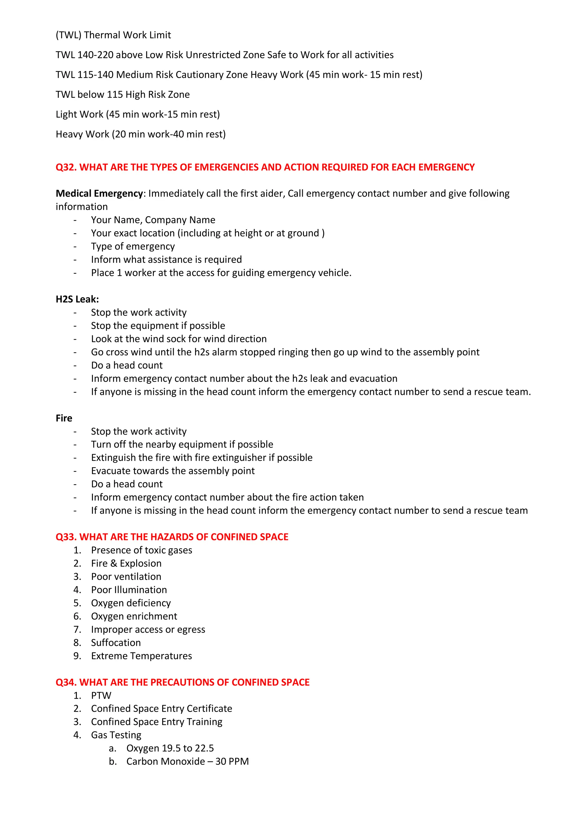 (TWL) Thermal Work Limit
TWL 140-220 above Low Risk Unrestricted Zone Safe to Work for all activities
TWL 115-140 Medium Risk Cautionary Zone Heavy Work (45 min work- 15 min rest)
TWL below 115 High Risk Zone
Light Work (45 min work-15 min rest)
Heavy Work (20 min work-40 min rest)
Q32. WHAT ARE THE TYPES OF EMERGENCIES AND ACTION REQUIRED FOR EACH EMERGENCY
Medical Emergency: Immediately call the first aider, Call emergency contact number and give following
information
- Your Name, Company Name
- Your exact location (including at height or at ground )
- Type of emergency
- Inform what assistance is required
- Place 1 worker at the access for guiding emergency vehicle.
H2S Leak:
- Stop the work activity
- Stop the equipment if possible
- Look at the wind sock for wind direction
- Go cross wind until the h2s alarm stopped ringing then go up wind to the assembly point
- Do a head count
- Inform emergency contact number about the h2s leak and evacuation
- If anyone is missing in the head count inform the emergency contact number to send a rescue team.
Fire
- Stop the work activity
- Turn off the nearby equipment if possible
- Extinguish the fire with fire extinguisher if possible
- Evacuate towards the assembly point
- Do a head count
- Inform emergency contact number about the fire action taken
- If anyone is missing in the head count inform the emergency contact number to send a rescue team
Q33. WHAT ARE THE HAZARDS OF CONFINED SPACE
1. Presence of toxic gases
2. Fire & Explosion
3. Poor ventilation
4. Poor Illumination
5. Oxygen deficiency
6. Oxygen enrichment
7. Improper access or egress
8. Suffocation
9. Extreme Temperatures
Q34. WHAT ARE THE PRECAUTIONS OF CONFINED SPACE
1. PTW
2. Confined Space Entry Certificate
3. Confined Space Entry Training
4. Gas Testing
a. Oxygen 19.5 to 22.5
b. Carbon Monoxide – 30 PPM
 