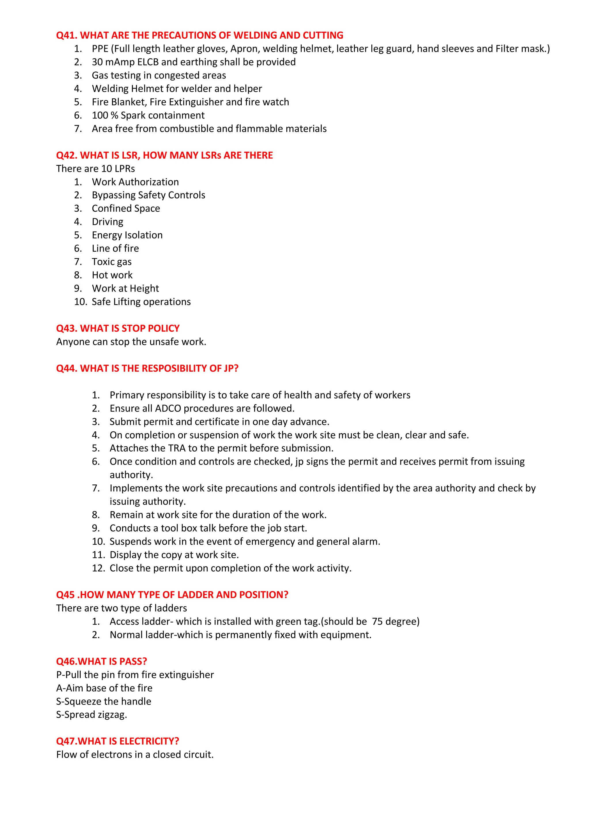 Q41. WHAT ARE THE PRECAUTIONS OF WELDING AND CUTTING
1. PPE (Full length leather gloves, Apron, welding helmet, leather leg guard, hand sleeves and Filter mask.)
2. 30 mAmp ELCB and earthing shall be provided
3. Gas testing in congested areas
4. Welding Helmet for welder and helper
5. Fire Blanket, Fire Extinguisher and fire watch
6. 100 % Spark containment
7. Area free from combustible and flammable materials
Q42. WHAT IS LSR, HOW MANY LSRs ARE THERE
There are 10 LPRs
1. Work Authorization
2. Bypassing Safety Controls
3. Confined Space
4. Driving
5. Energy Isolation
6. Line of fire
7. Toxic gas
8. Hot work
9. Work at Height
10. Safe Lifting operations
Q43. WHAT IS STOP POLICY
Anyone can stop the unsafe work.
Q44. WHAT IS THE RESPOSIBILITY OF JP?
1. Primary responsibility is to take care of health and safety of workers
2. Ensure all ADCO procedures are followed.
3. Submit permit and certificate in one day advance.
4. On completion or suspension of work the work site must be clean, clear and safe.
5. Attaches the TRA to the permit before submission.
6. Once condition and controls are checked, jp signs the permit and receives permit from issuing
authority.
7. Implements the work site precautions and controls identified by the area authority and check by
issuing authority.
8. Remain at work site for the duration of the work.
9. Conducts a tool box talk before the job start.
10. Suspends work in the event of emergency and general alarm.
11. Display the copy at work site.
12. Close the permit upon completion of the work activity.
Q45 .HOW MANY TYPE OF LADDER AND POSITION?
There are two type of ladders
1. Access ladder- which is installed with green tag.(should be 75 degree)
2. Normal ladder-which is permanently fixed with equipment.
Q46.WHAT IS PASS?
P-Pull the pin from fire extinguisher
A-Aim base of the fire
S-Squeeze the handle
S-Spread zigzag.
Q47.WHAT IS ELECTRICITY?
Flow of electrons in a closed circuit.
 