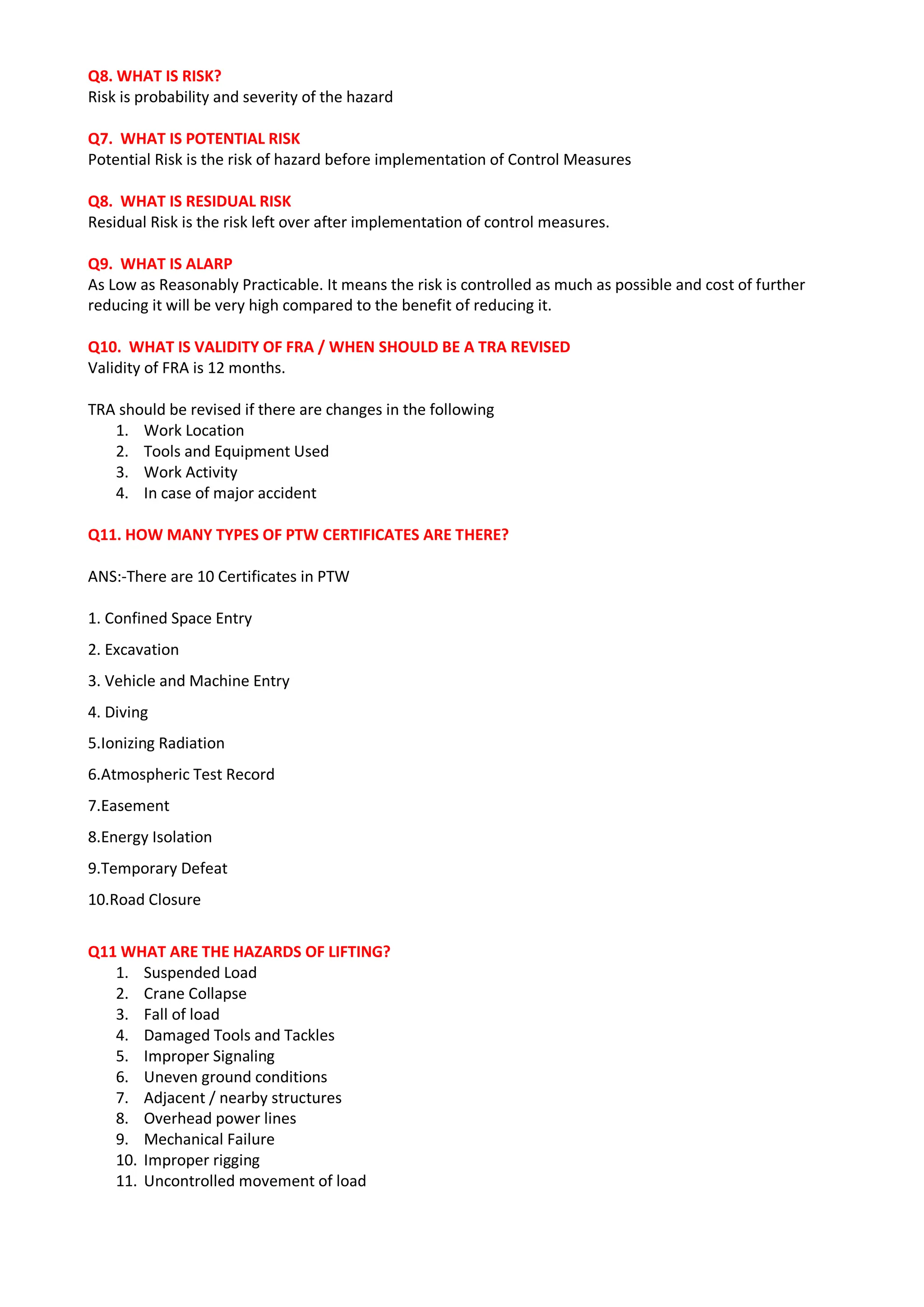 Q8. WHAT IS RISK?
Risk is probability and severity of the hazard
Q7. WHAT IS POTENTIAL RISK
Potential Risk is the risk of hazard before implementation of Control Measures
Q8. WHAT IS RESIDUAL RISK
Residual Risk is the risk left over after implementation of control measures.
Q9. WHAT IS ALARP
As Low as Reasonably Practicable. It means the risk is controlled as much as possible and cost of further
reducing it will be very high compared to the benefit of reducing it.
Q10. WHAT IS VALIDITY OF FRA / WHEN SHOULD BE A TRA REVISED
Validity of FRA is 12 months.
TRA should be revised if there are changes in the following
1. Work Location
2. Tools and Equipment Used
3. Work Activity
4. In case of major accident
Q11. HOW MANY TYPES OF PTW CERTIFICATES ARE THERE?
ANS:-There are 10 Certificates in PTW
1. Confined Space Entry
2. Excavation
3. Vehicle and Machine Entry
4. Diving
5.Ionizing Radiation
6.Atmospheric Test Record
7.Easement
8.Energy Isolation
9.Temporary Defeat
10.Road Closure
Q11 WHAT ARE THE HAZARDS OF LIFTING?
1. Suspended Load
2. Crane Collapse
3. Fall of load
4. Damaged Tools and Tackles
5. Improper Signaling
6. Uneven ground conditions
7. Adjacent / nearby structures
8. Overhead power lines
9. Mechanical Failure
10. Improper rigging
11. Uncontrolled movement of load
 